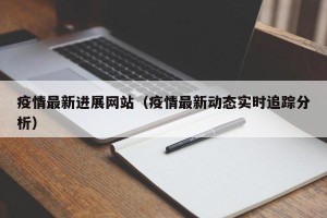 疫情最新进展网站（疫情最新动态实时追踪分析）