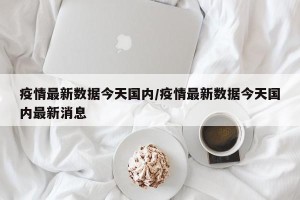 疫情最新数据今天国内/疫情最新数据今天国内最新消息