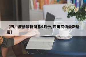 【四川疫情最新消息9月份/四川疫情最新进展】