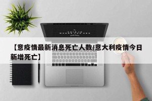 【意疫情最新消息死亡人数/意大利疫情今日新增死亡】