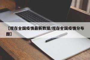 【现在全国疫情最新数据/现在全国疫情分布图】