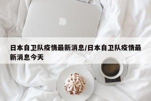 日本自卫队疫情最新消息/日本自卫队疫情最新消息今天