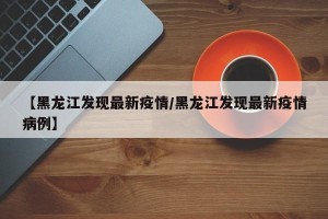 【黑龙江发现最新疫情/黑龙江发现最新疫情病例】