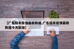 【广东陆丰疫情最新数据,广东陆丰疫情最新数据今天新增】