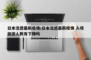 日本流感最新疫情/日本流感最新疫情 入境旅游人数有下降吗