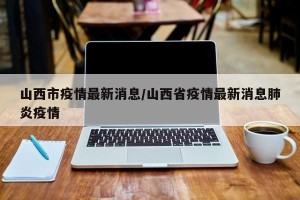 山西市疫情最新消息/山西省疫情最新消息肺炎疫情