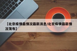 【北京疫情最情况最新消息/北京疫情最新情况发布】