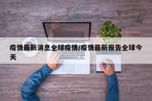 疫情最新消息全球疫情/疫情最新报告全球今天