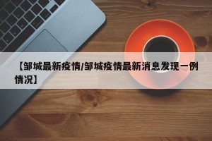 【邹城最新疫情/邹城疫情最新消息发现一例情况】