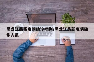 黑龙江最新疫情确诊病例/黑龙江最新疫情确诊人数
