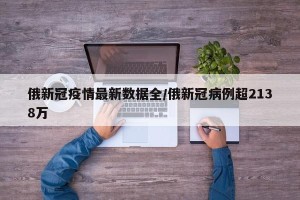 俄新冠疫情最新数据全/俄新冠病例超2138万