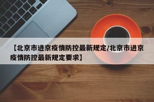 【北京市进京疫情防控最新规定/北京市进京疫情防控最新规定要求】