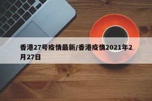 香港27号疫情最新/香港疫情2021年2月27日