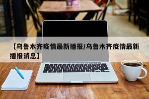 【乌鲁木齐疫情最新播报/乌鲁木齐疫情最新播报消息】