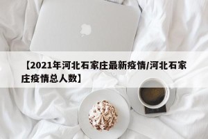 【2021年河北石家庄最新疫情/河北石家庄疫情总人数】