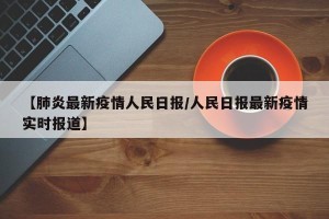 【肺炎最新疫情人民日报/人民日报最新疫情实时报道】