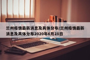 兰州疫情最新消息及具体分布/兰州疫情最新消息及具体分布2020年6月28日