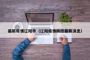 最新疫情辽阳市（辽阳疫情防控最新消息）