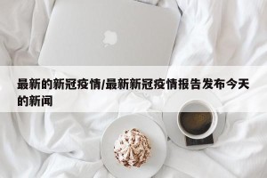 最新的新冠疫情/最新新冠疫情报告发布今天的新闻