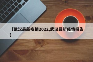 【武汉最新疫情2022,武汉最新疫情报告】