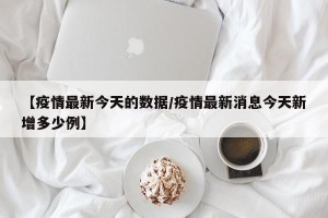 【疫情最新今天的数据/疫情最新消息今天新增多少例】