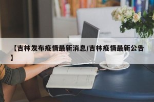 【吉林发布疫情最新消息/吉林疫情最新公告】