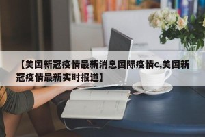 【美国新冠疫情最新消息国际疫情c,美国新冠疫情最新实时报道】