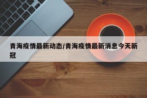 青海疫情最新动态/青海疫情最新消息今天新冠