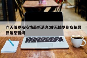 昨天俄罗斯疫情最新消息:昨天俄罗斯疫情最新消息新闻