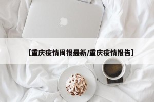【重庆疫情周报最新/重庆疫情报告】