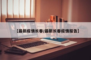【最新疫情长春/最新长春疫情报告】
