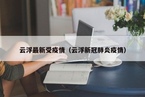 云浮最新受疫情（云浮新冠肺炎疫情）