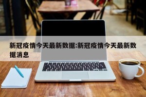 新冠疫情今天最新数据:新冠疫情今天最新数据消息