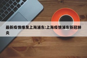 最新疫情爆发上海浦东:上海疫情浦东新冠肺炎