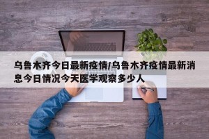 乌鲁木齐今日最新疫情/乌鲁木齐疫情最新消息今日情况今天医学观察多少人