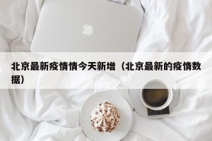 北京最新疫情情今天新增（北京最新的疫情数据）
