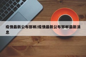 疫情最新公布邯郸/疫情最新公布邯郸最新消息