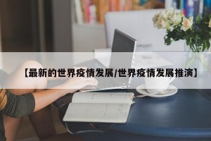 【最新的世界疫情发展/世界疫情发展推演】