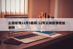 云南疫情12月9最新:12号云南疫情增加病例