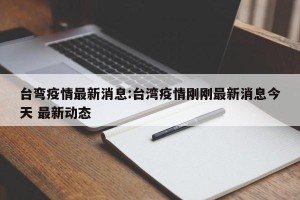 台弯疫情最新消息:台湾疫情刚刚最新消息今天 最新动态