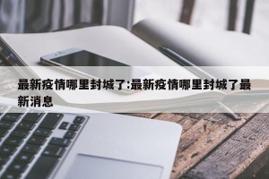 最新疫情哪里封城了:最新疫情哪里封城了最新消息