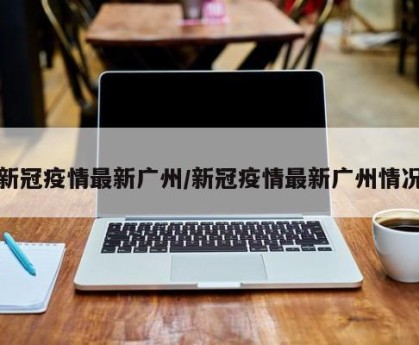 新冠疫情最新广州/新冠疫情最新广州情况