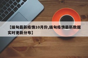 【缅甸最新疫情10月份,缅甸疫情最新数据实时更新分布】