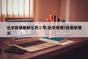 北京疫情最新七月二号:北京疫情7日最新情况