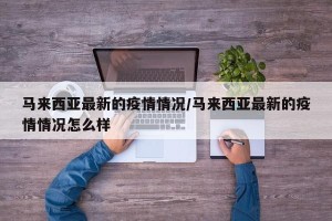 马来西亚最新的疫情情况/马来西亚最新的疫情情况怎么样