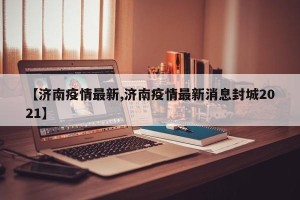 【济南疫情最新,济南疫情最新消息封城2021】