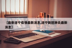 【最新遂宁疫情最新消息,遂宁新冠肺炎最新消息】