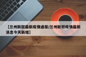 【兰州新冠最新疫情通报/兰州新冠疫情最新消息今天新增】