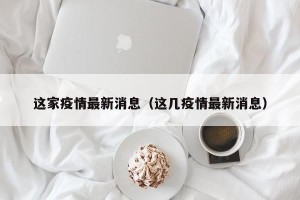 这家疫情最新消息（这几疫情最新消息）