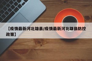 【疫情最新河北雄县/疫情最新河北雄县防控政策】
